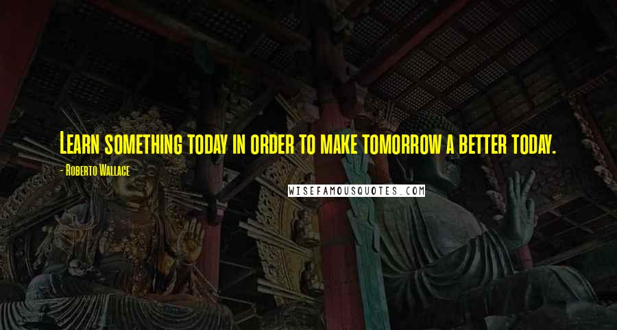 Roberto Wallace Quotes: Learn something today in order to make tomorrow a better today.