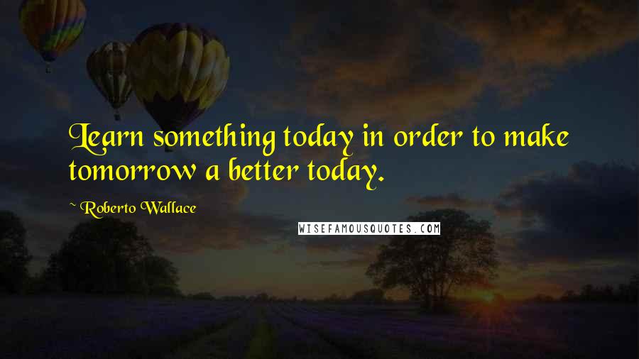 Roberto Wallace Quotes: Learn something today in order to make tomorrow a better today.
