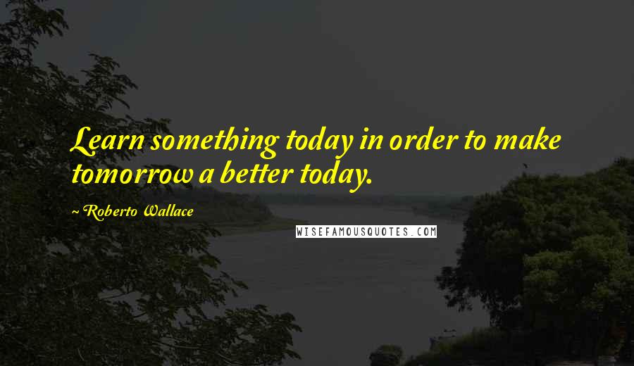 Roberto Wallace Quotes: Learn something today in order to make tomorrow a better today.