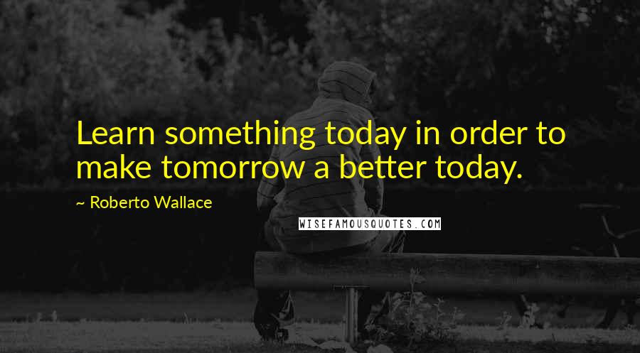 Roberto Wallace Quotes: Learn something today in order to make tomorrow a better today.