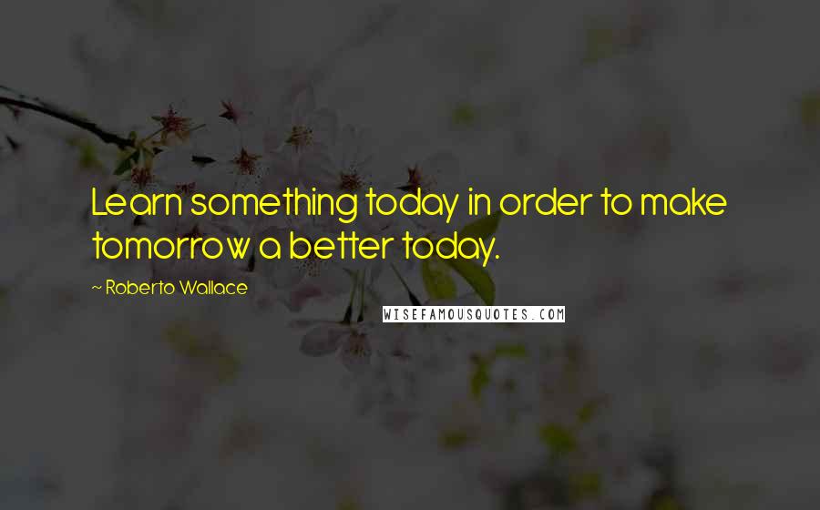 Roberto Wallace Quotes: Learn something today in order to make tomorrow a better today.