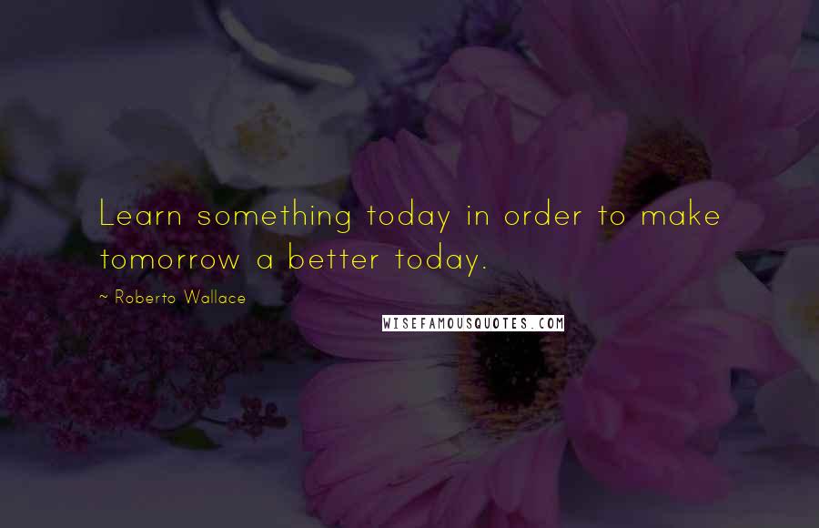 Roberto Wallace Quotes: Learn something today in order to make tomorrow a better today.