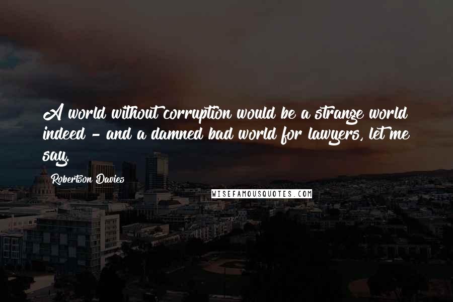 Robertson Davies Quotes: A world without corruption would be a strange world indeed - and a damned bad world for lawyers, let me say.