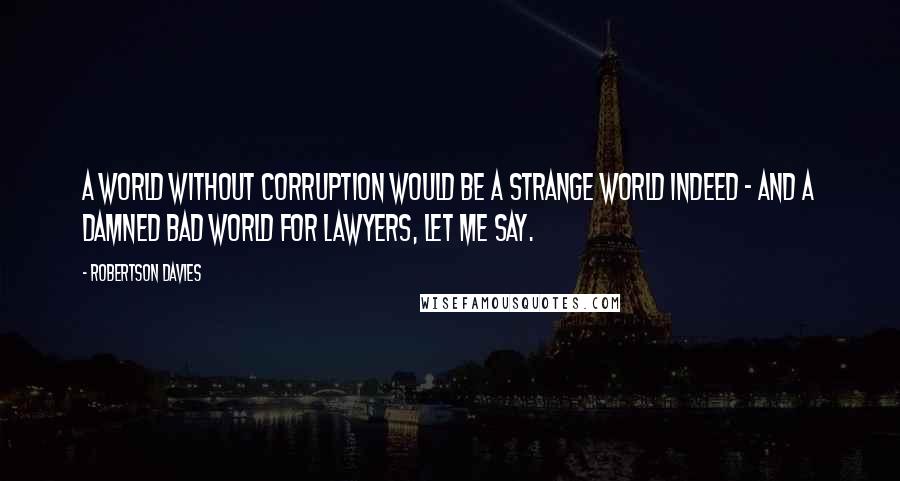 Robertson Davies Quotes: A world without corruption would be a strange world indeed - and a damned bad world for lawyers, let me say.