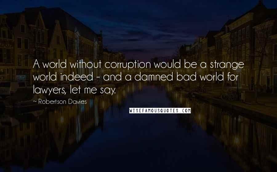 Robertson Davies Quotes: A world without corruption would be a strange world indeed - and a damned bad world for lawyers, let me say.