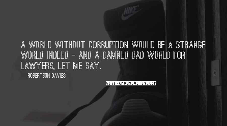 Robertson Davies Quotes: A world without corruption would be a strange world indeed - and a damned bad world for lawyers, let me say.