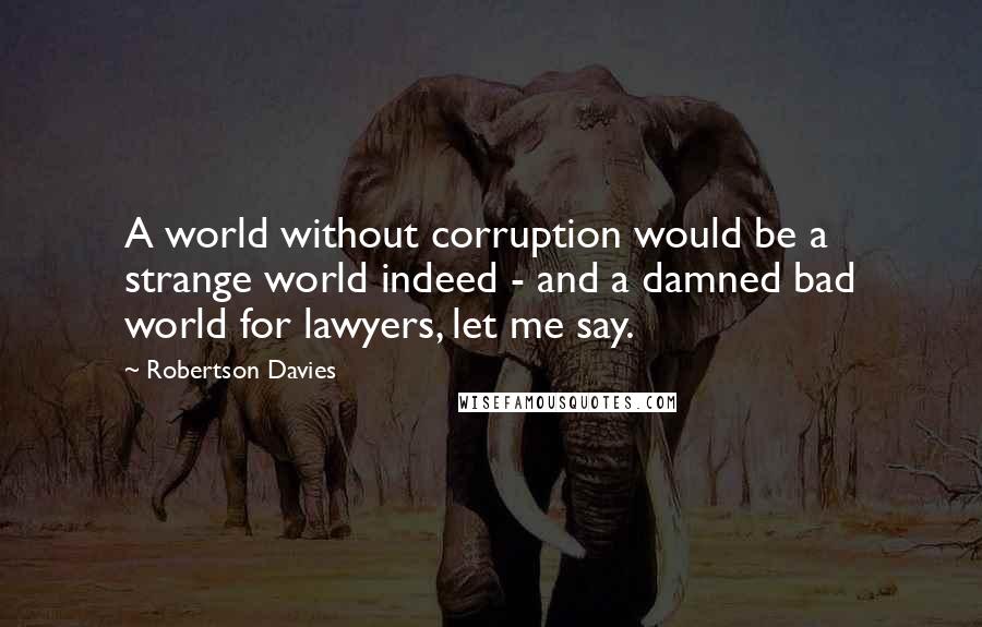 Robertson Davies Quotes: A world without corruption would be a strange world indeed - and a damned bad world for lawyers, let me say.