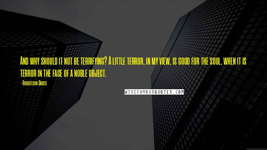 Robertson Davies Quotes: And why should it not be terrifying? A little terror, in my view, is good for the soul, when it is terror in the face of a noble object.