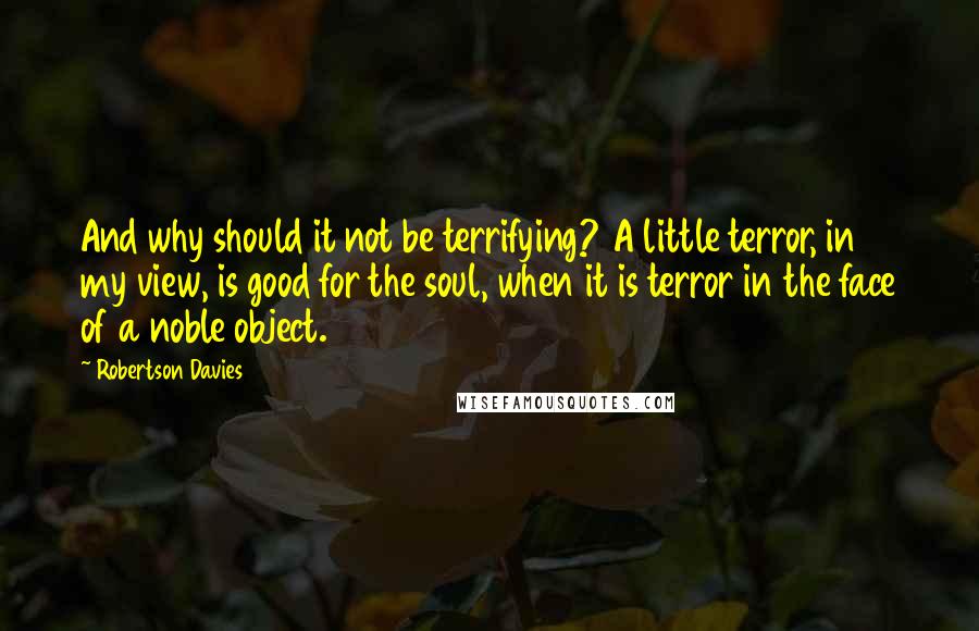 Robertson Davies Quotes: And why should it not be terrifying? A little terror, in my view, is good for the soul, when it is terror in the face of a noble object.