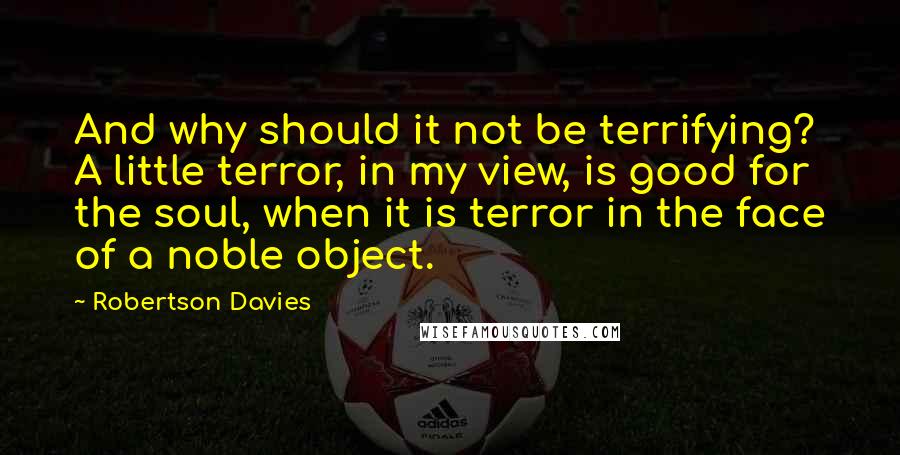 Robertson Davies Quotes: And why should it not be terrifying? A little terror, in my view, is good for the soul, when it is terror in the face of a noble object.