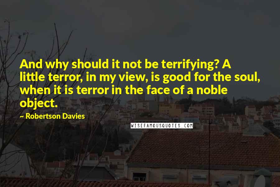 Robertson Davies Quotes: And why should it not be terrifying? A little terror, in my view, is good for the soul, when it is terror in the face of a noble object.