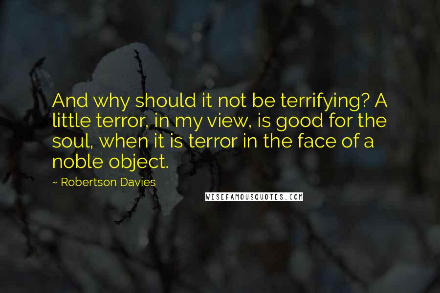 Robertson Davies Quotes: And why should it not be terrifying? A little terror, in my view, is good for the soul, when it is terror in the face of a noble object.