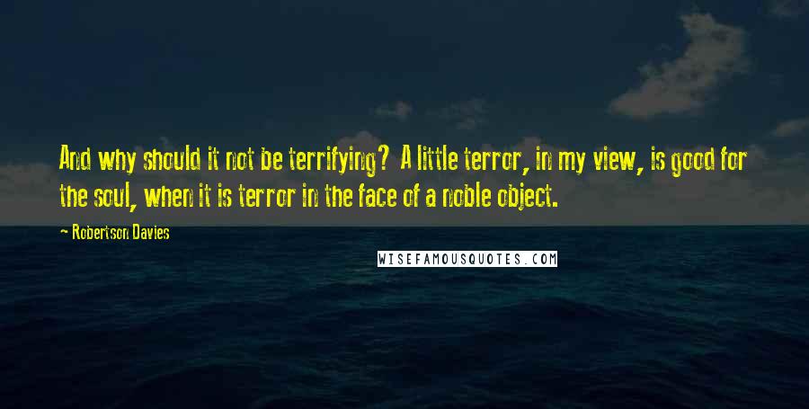 Robertson Davies Quotes: And why should it not be terrifying? A little terror, in my view, is good for the soul, when it is terror in the face of a noble object.