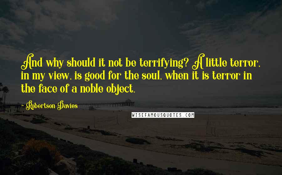 Robertson Davies Quotes: And why should it not be terrifying? A little terror, in my view, is good for the soul, when it is terror in the face of a noble object.