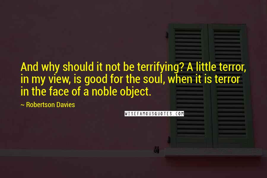 Robertson Davies Quotes: And why should it not be terrifying? A little terror, in my view, is good for the soul, when it is terror in the face of a noble object.