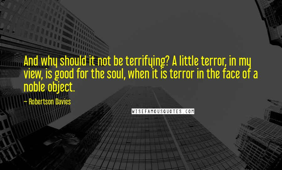 Robertson Davies Quotes: And why should it not be terrifying? A little terror, in my view, is good for the soul, when it is terror in the face of a noble object.