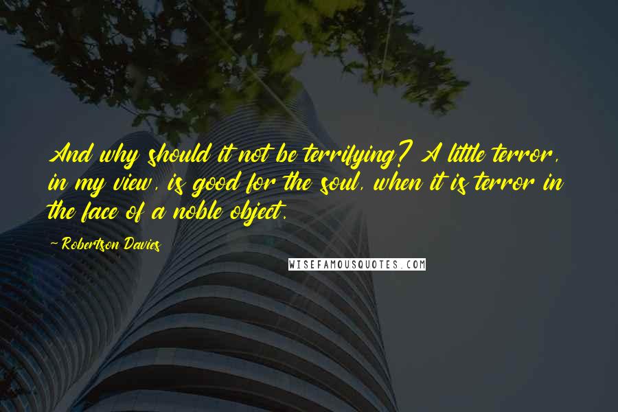 Robertson Davies Quotes: And why should it not be terrifying? A little terror, in my view, is good for the soul, when it is terror in the face of a noble object.