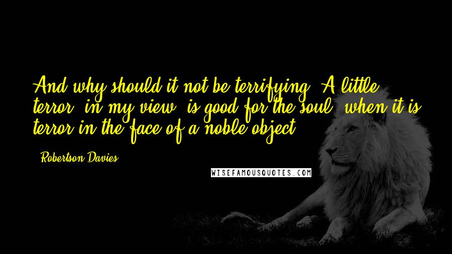 Robertson Davies Quotes: And why should it not be terrifying? A little terror, in my view, is good for the soul, when it is terror in the face of a noble object.