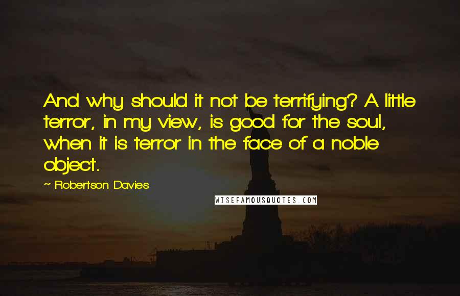 Robertson Davies Quotes: And why should it not be terrifying? A little terror, in my view, is good for the soul, when it is terror in the face of a noble object.