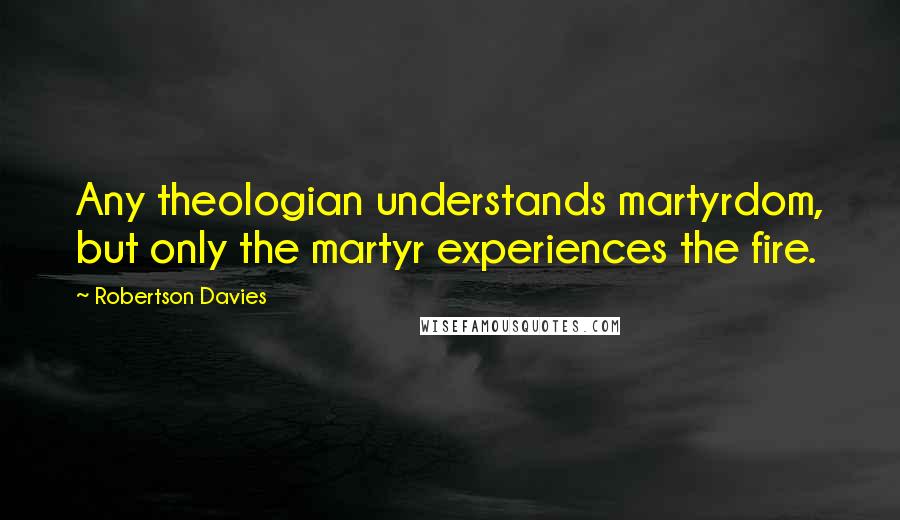 Robertson Davies Quotes: Any theologian understands martyrdom, but only the martyr experiences the fire.