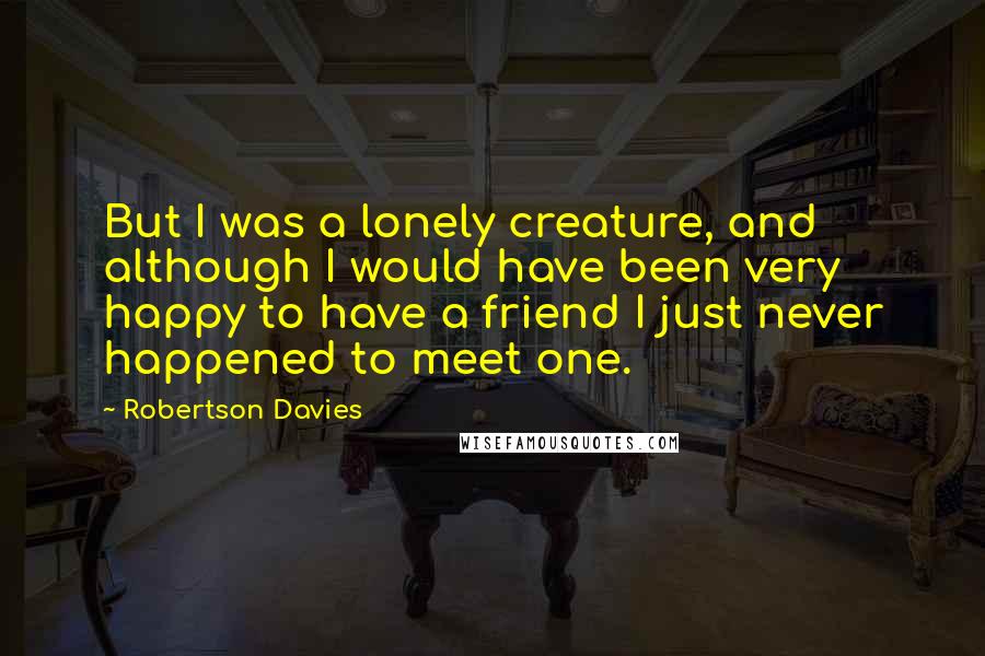 Robertson Davies Quotes: But I was a lonely creature, and although I would have been very happy to have a friend I just never happened to meet one.