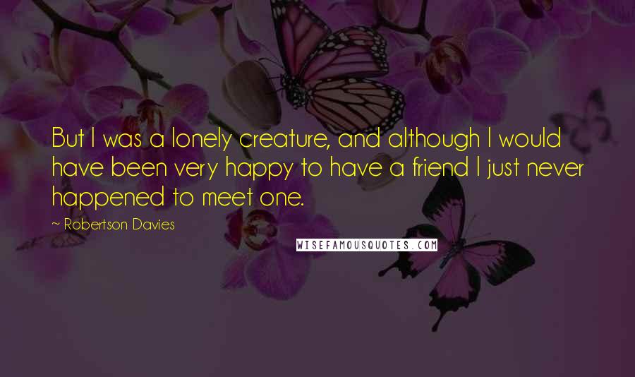 Robertson Davies Quotes: But I was a lonely creature, and although I would have been very happy to have a friend I just never happened to meet one.
