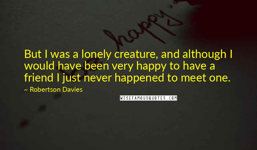 Robertson Davies Quotes: But I was a lonely creature, and although I would have been very happy to have a friend I just never happened to meet one.