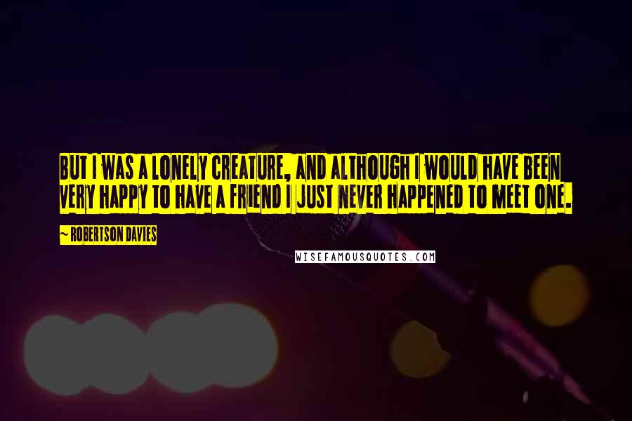 Robertson Davies Quotes: But I was a lonely creature, and although I would have been very happy to have a friend I just never happened to meet one.