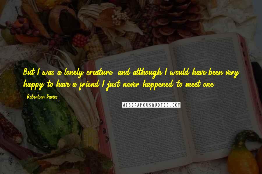 Robertson Davies Quotes: But I was a lonely creature, and although I would have been very happy to have a friend I just never happened to meet one.