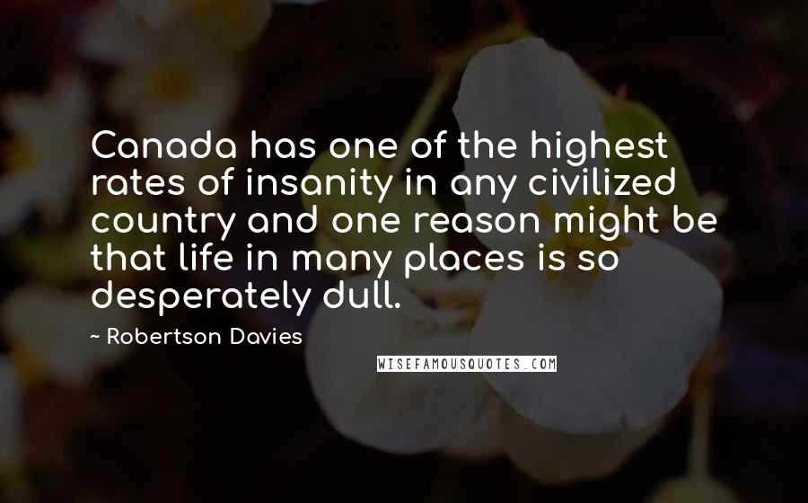 Robertson Davies Quotes: Canada has one of the highest rates of insanity in any civilized country and one reason might be that life in many places is so desperately dull.