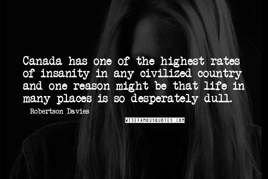 Robertson Davies Quotes: Canada has one of the highest rates of insanity in any civilized country and one reason might be that life in many places is so desperately dull.