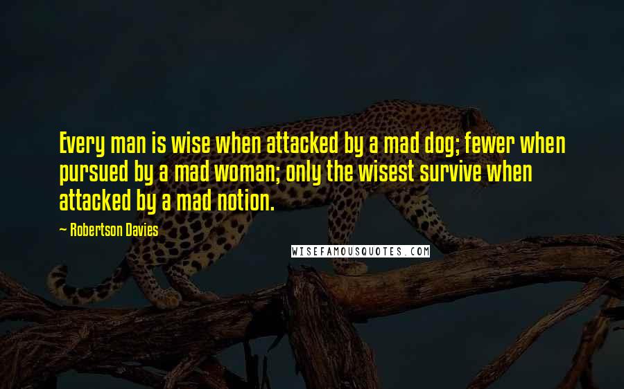 Robertson Davies Quotes: Every man is wise when attacked by a mad dog; fewer when pursued by a mad woman; only the wisest survive when attacked by a mad notion.