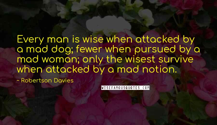 Robertson Davies Quotes: Every man is wise when attacked by a mad dog; fewer when pursued by a mad woman; only the wisest survive when attacked by a mad notion.