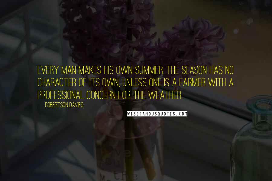 Robertson Davies Quotes: Every man makes his own summer. The season has no character of its own, unless one is a farmer with a professional concern for the weather.