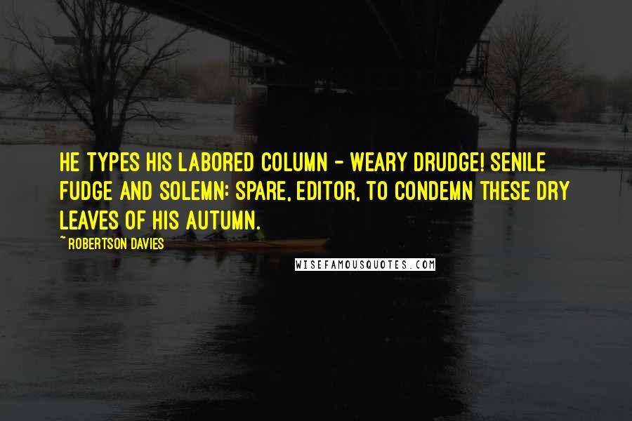 Robertson Davies Quotes: He types his labored column - weary drudge! Senile fudge and solemn: spare, editor, to condemn these dry leaves of his autumn.