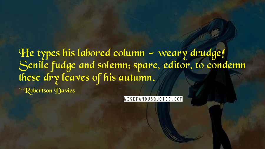 Robertson Davies Quotes: He types his labored column - weary drudge! Senile fudge and solemn: spare, editor, to condemn these dry leaves of his autumn.