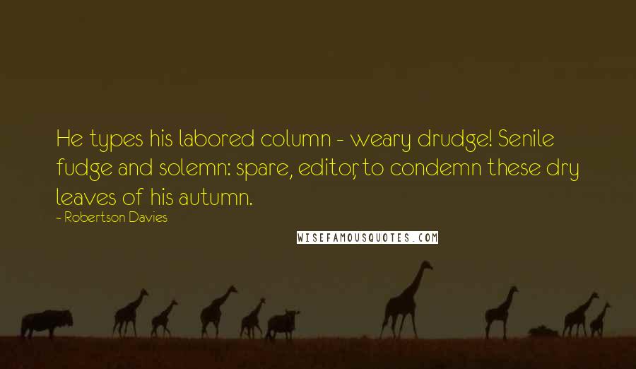 Robertson Davies Quotes: He types his labored column - weary drudge! Senile fudge and solemn: spare, editor, to condemn these dry leaves of his autumn.