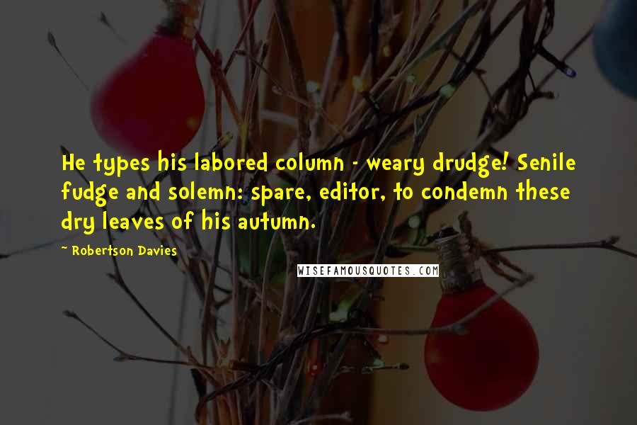 Robertson Davies Quotes: He types his labored column - weary drudge! Senile fudge and solemn: spare, editor, to condemn these dry leaves of his autumn.