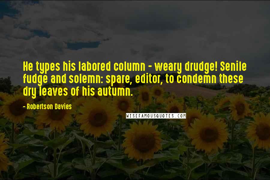 Robertson Davies Quotes: He types his labored column - weary drudge! Senile fudge and solemn: spare, editor, to condemn these dry leaves of his autumn.