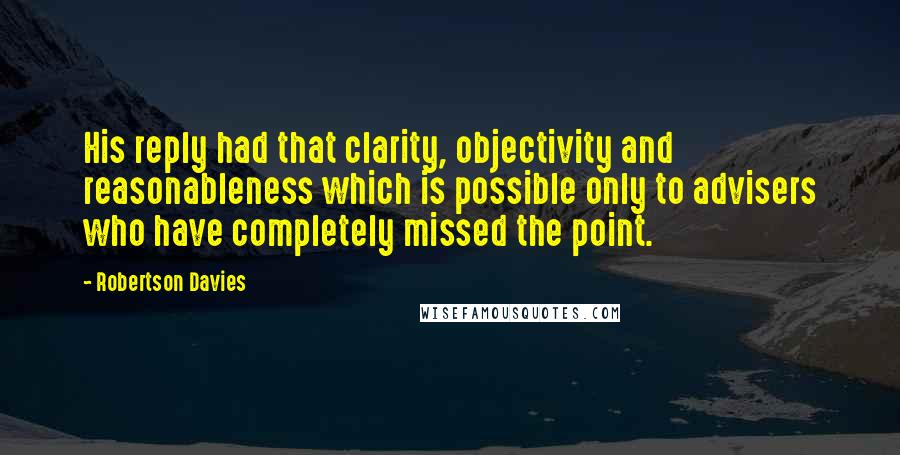 Robertson Davies Quotes: His reply had that clarity, objectivity and reasonableness which is possible only to advisers who have completely missed the point.