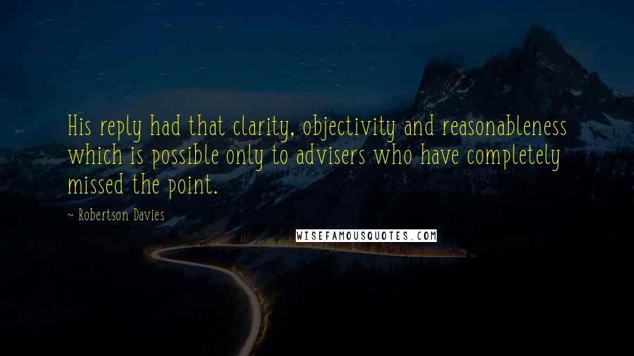 Robertson Davies Quotes: His reply had that clarity, objectivity and reasonableness which is possible only to advisers who have completely missed the point.