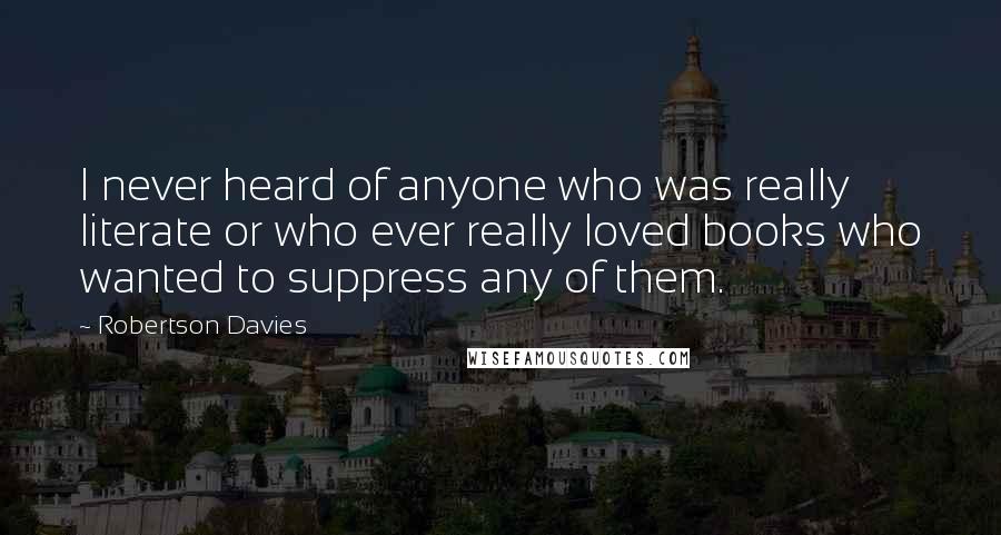 Robertson Davies Quotes: I never heard of anyone who was really literate or who ever really loved books who wanted to suppress any of them.