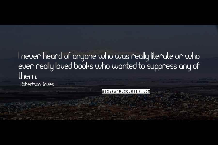 Robertson Davies Quotes: I never heard of anyone who was really literate or who ever really loved books who wanted to suppress any of them.