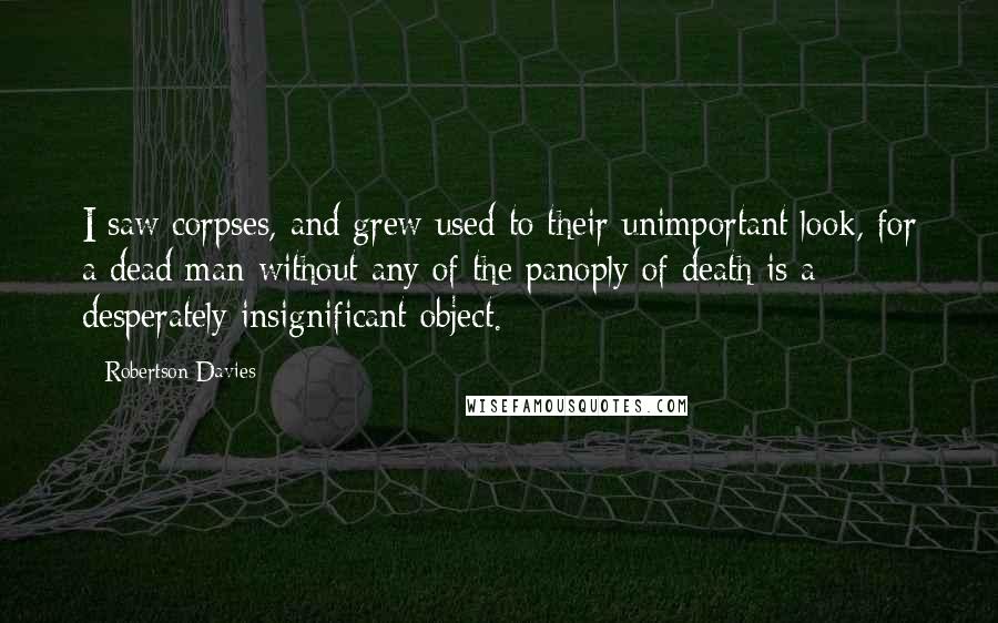 Robertson Davies Quotes: I saw corpses, and grew used to their unimportant look, for a dead man without any of the panoply of death is a desperately insignificant object.