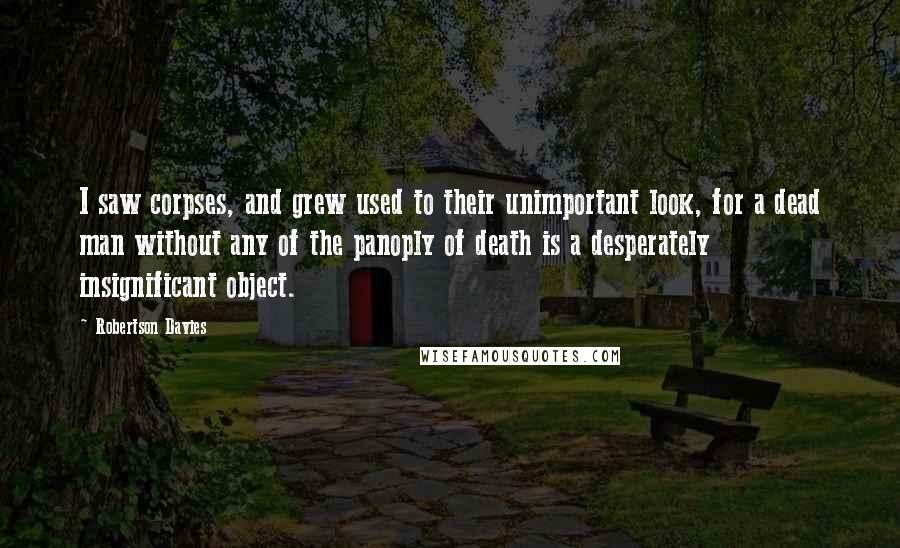 Robertson Davies Quotes: I saw corpses, and grew used to their unimportant look, for a dead man without any of the panoply of death is a desperately insignificant object.