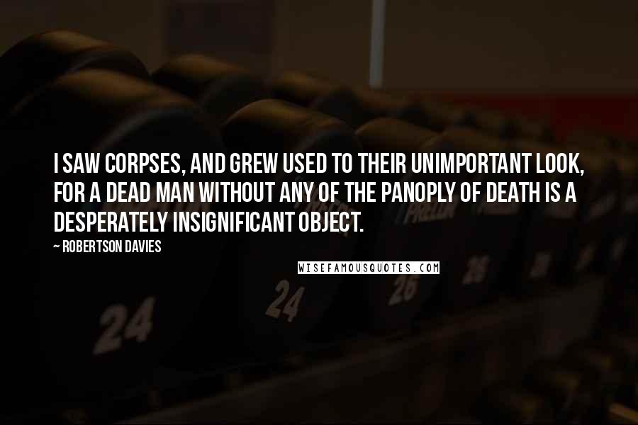 Robertson Davies Quotes: I saw corpses, and grew used to their unimportant look, for a dead man without any of the panoply of death is a desperately insignificant object.