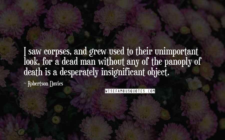 Robertson Davies Quotes: I saw corpses, and grew used to their unimportant look, for a dead man without any of the panoply of death is a desperately insignificant object.