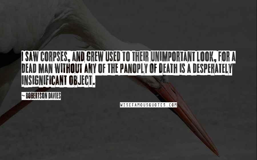 Robertson Davies Quotes: I saw corpses, and grew used to their unimportant look, for a dead man without any of the panoply of death is a desperately insignificant object.