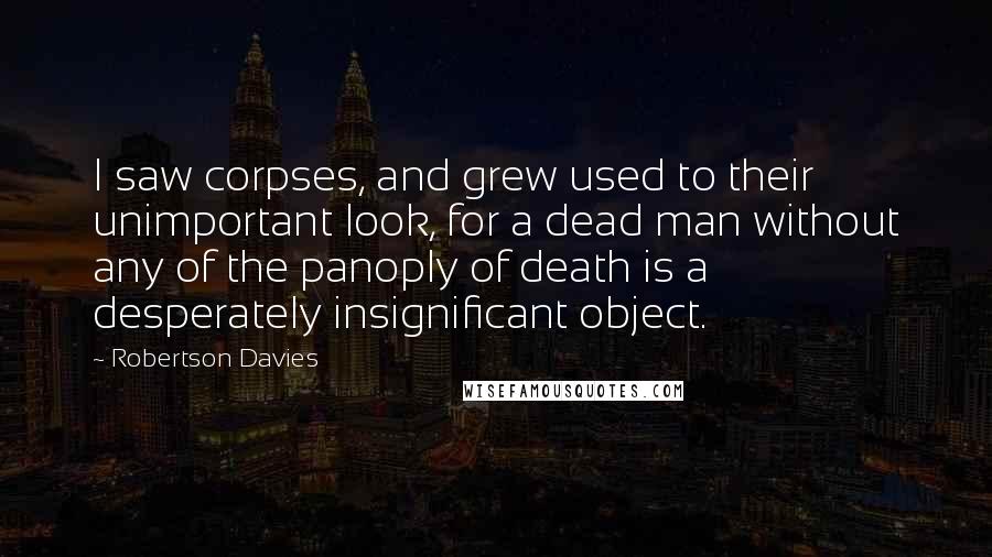 Robertson Davies Quotes: I saw corpses, and grew used to their unimportant look, for a dead man without any of the panoply of death is a desperately insignificant object.