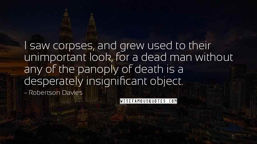 Robertson Davies Quotes: I saw corpses, and grew used to their unimportant look, for a dead man without any of the panoply of death is a desperately insignificant object.